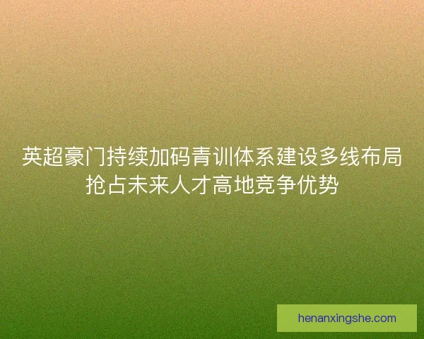 英超豪门持续加码青训体系建设多线布局抢占未来人才高地竞争优势