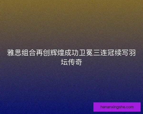 雅思组合再创辉煌成功卫冕三连冠续写羽坛传奇