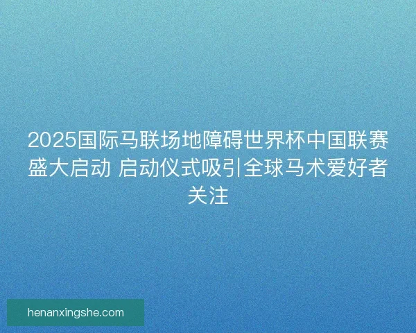 2025国际马联场地障碍世界杯中国联赛盛大启动 启动仪式吸引全球马术爱好者关注