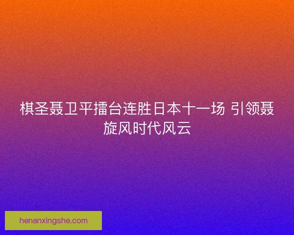 棋圣聂卫平擂台连胜日本十一场 引领聂旋风时代风云
