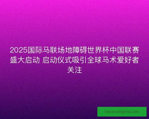 2025国际马联场地障碍世界杯中国联赛盛大启动 启动仪式吸引全球马术爱好者关注