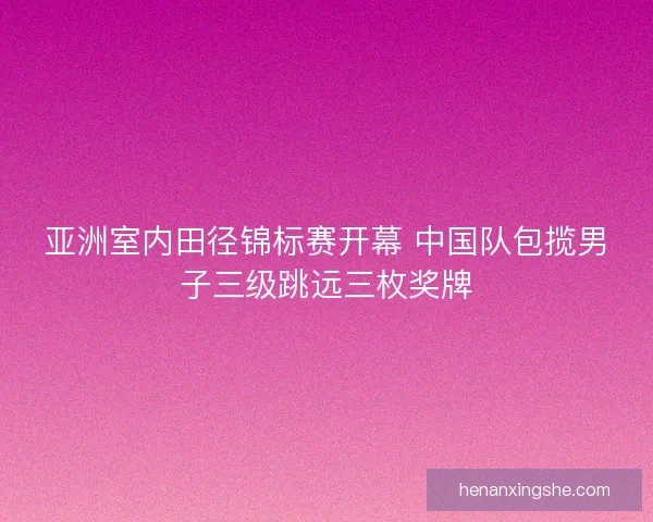 亚洲室内田径锦标赛开幕 中国队包揽男子三级跳远三枚奖牌