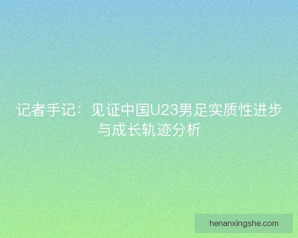 记者手记:见证中国U23男足实质性进步与成长轨迹分析 记者手记:见证中国U23男足实质性进步与成长轨迹分析