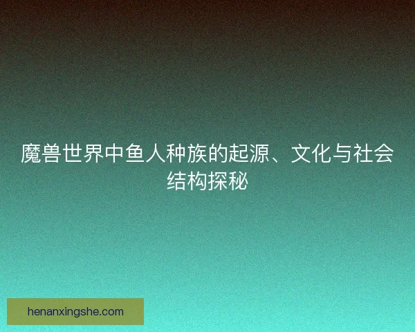 魔兽世界中鱼人种族的起源、文化与社会结构探秘 魔兽世界中鱼人种族的起源、文化与社会结构探秘