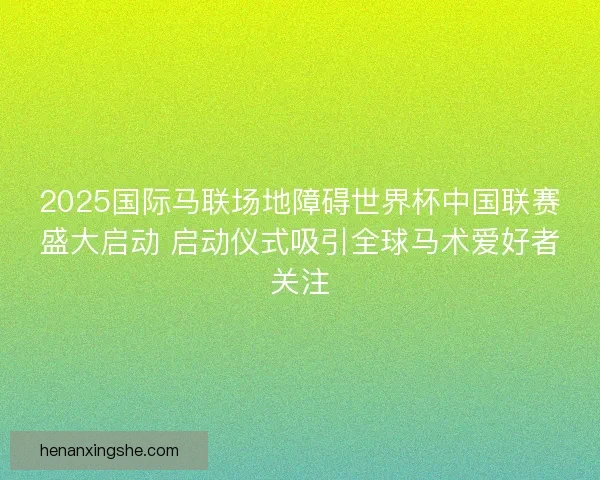 2025国际马联场地障碍世界杯中国联赛盛大启动 启动仪式吸引全球马术爱好者关注