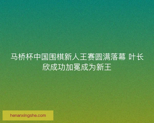 马桥杯中国围棋新人王赛圆满落幕 叶长欣成功加冕成为新王
