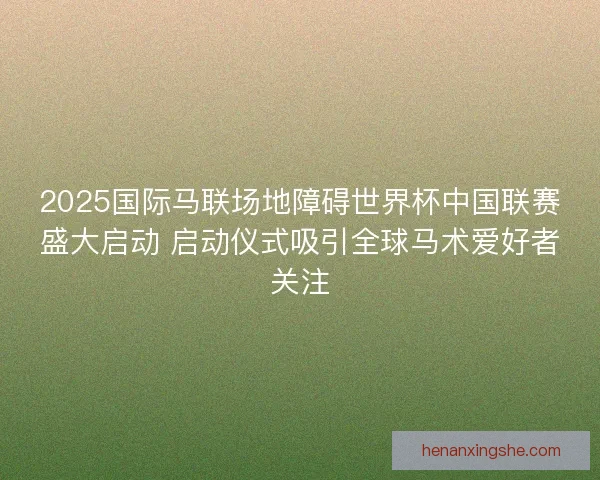 2025国际马联场地障碍世界杯中国联赛盛大启动 启动仪式吸引全球马术爱好者关注